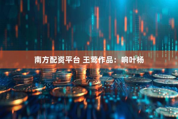 南方配资平台 王莺作品：响叶杨