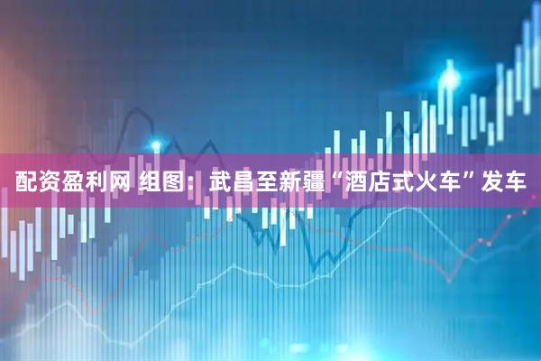 配资盈利网 组图：武昌至新疆“酒店式火车”发车