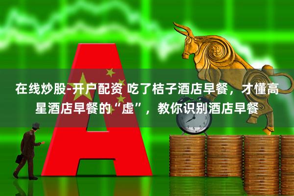 在线炒股-开户配资 吃了桔子酒店早餐，才懂高星酒店早餐的“虚”，教你识别酒店早餐