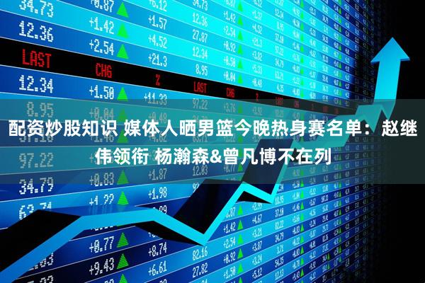 配资炒股知识 媒体人晒男篮今晚热身赛名单：赵继伟领衔 杨瀚森&曾凡博不在列