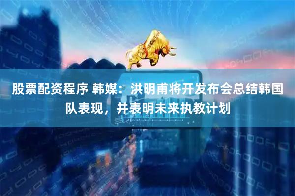 股票配资程序 韩媒：洪明甫将开发布会总结韩国队表现，并表明未来执教计划