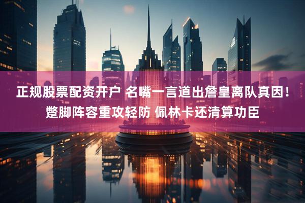 正规股票配资开户 名嘴一言道出詹皇离队真因！蹩脚阵容重攻轻防 佩林卡还清算功臣