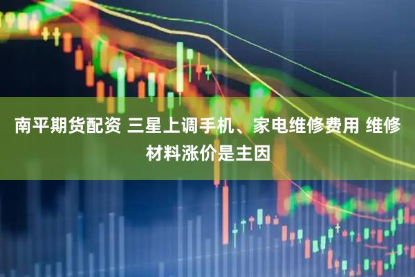 南平期货配资 三星上调手机、家电维修费用 维修材料涨价是主因