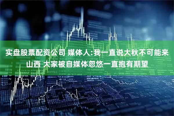 实盘股票配资公司 媒体人:我一直说大秋不可能来山西 大家被自媒体忽悠一直抱有期望