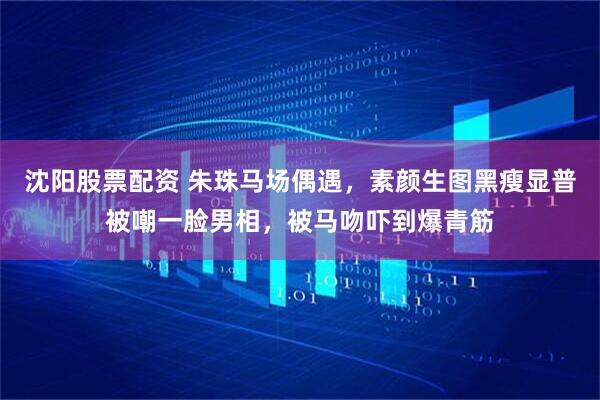 沈阳股票配资 朱珠马场偶遇，素颜生图黑瘦显普被嘲一脸男相，被马吻吓到爆青筋