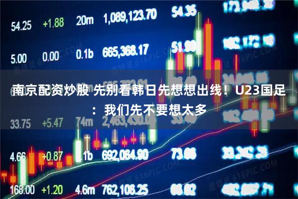 南京配资炒股 先别看韩日先想想出线！U23国足：我们先不要想太多