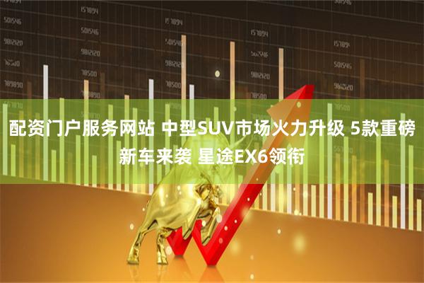 配资门户服务网站 中型SUV市场火力升级 5款重磅新车来袭 星途EX6领衔