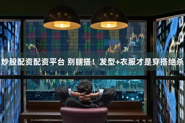 炒股配资配资平台 别瞎搭！发型+衣服才是穿搭绝杀